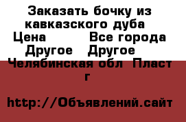 Заказать бочку из кавказского дуба › Цена ­ 100 - Все города Другое » Другое   . Челябинская обл.,Пласт г.